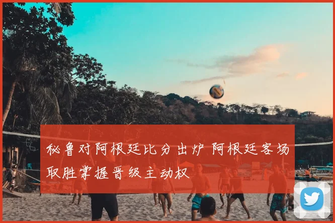秘鲁对阿根廷比分出炉 阿根廷客场取胜掌握晋级主动权