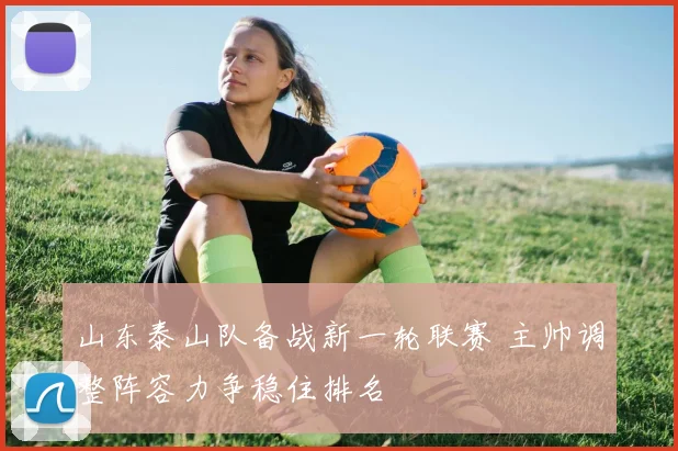 山东泰山队备战新一轮联赛 主帅调整阵容力争稳住排名