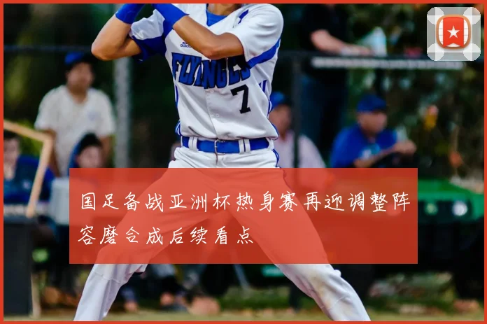 国足备战亚洲杯热身赛再迎调整阵容磨合成后续看点