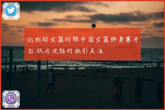 比利时女篮对阵中国女篮热身赛开打 双方攻防对抗引关注