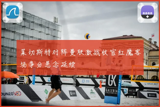 莱切斯特对阵曼联激战收官红魔客场争分悬念延续