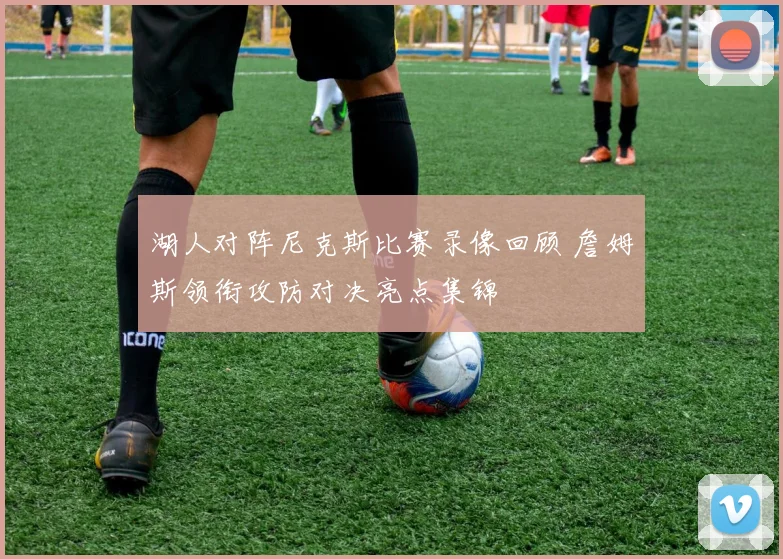 湖人对阵尼克斯比赛录像回顾 詹姆斯领衔攻防对决亮点集锦