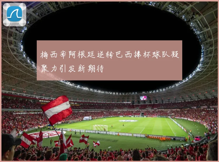 梅西率阿根廷逆转巴西捧杯球队凝聚力引发新期待