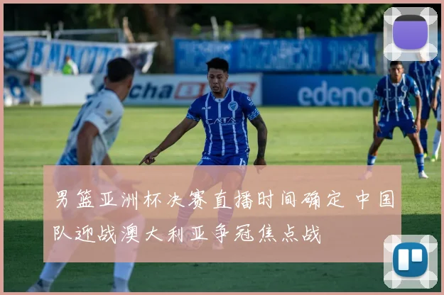 男篮亚洲杯决赛直播时间确定 中国队迎战澳大利亚争冠焦点战