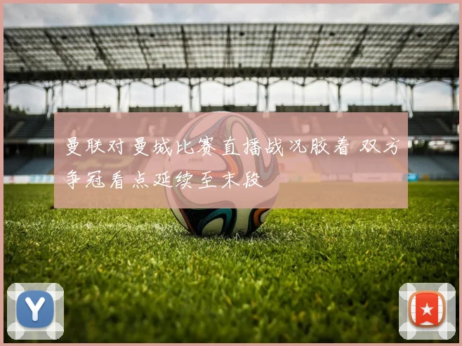 曼联对曼城比赛直播战况胶着 双方争冠看点延续至末段