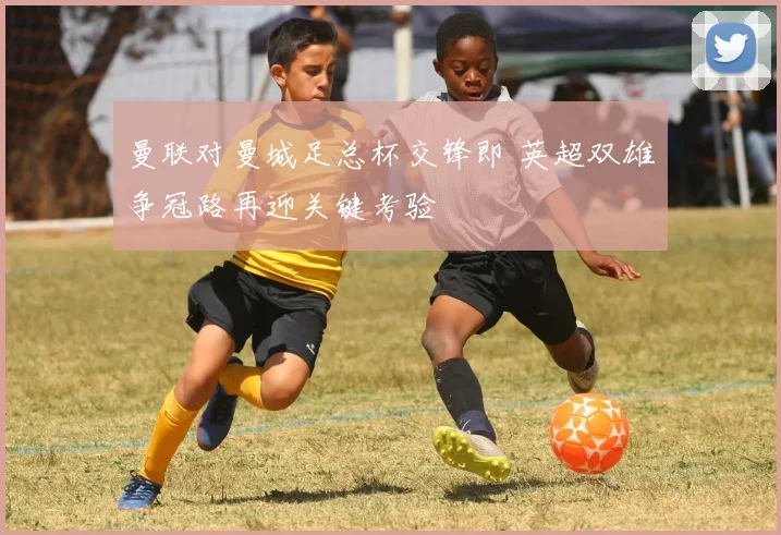 曼联对曼城足总杯交锋即 英超双雄争冠路再迎关键考验