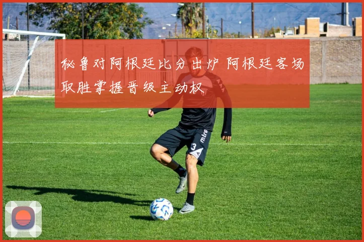 秘鲁对阿根廷比分出炉 阿根廷客场取胜掌握晋级主动权