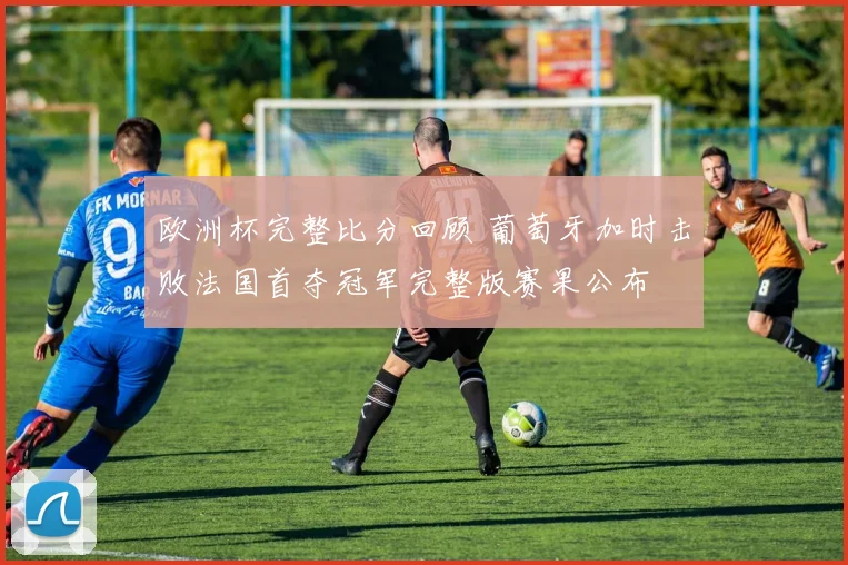 欧洲杯完整比分回顾 葡萄牙加时击败法国首夺冠军完整版赛果公布