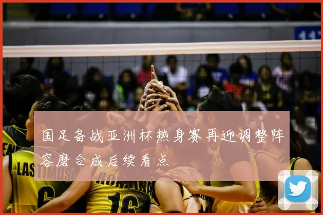 国足备战亚洲杯热身赛再迎调整阵容磨合成后续看点