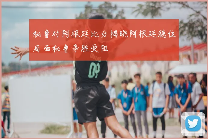 秘鲁对阿根廷比分揭晓阿根廷稳住局面秘鲁争胜受阻