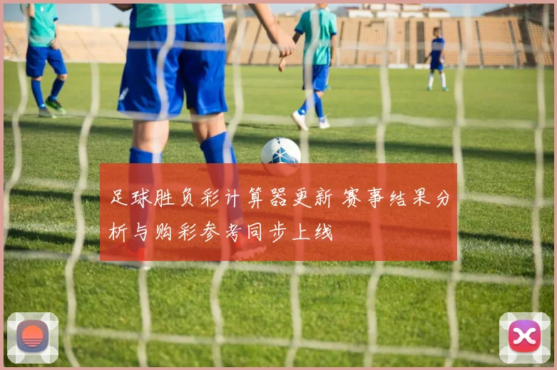足球胜负彩计算器更新 赛事结果分析与购彩参考同步上线