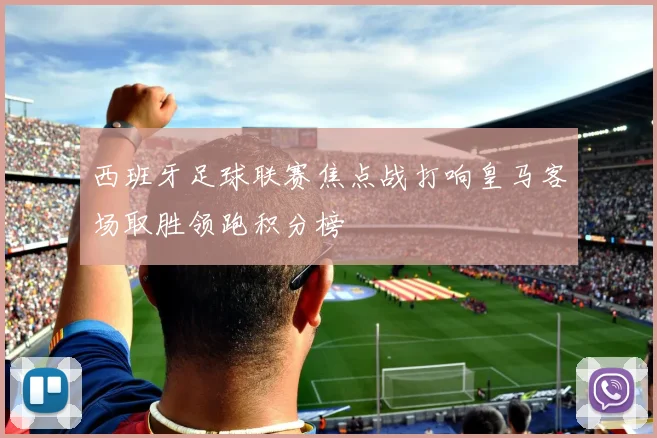 西班牙足球联赛焦点战打响皇马客场取胜领跑积分榜