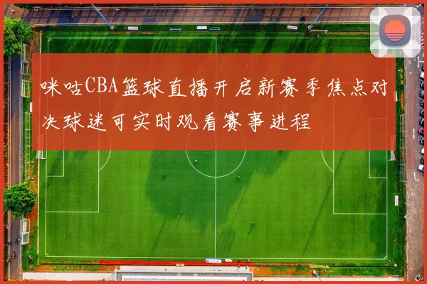 咪咕CBA篮球直播开启新赛季焦点对决球迷可实时观看赛事进程