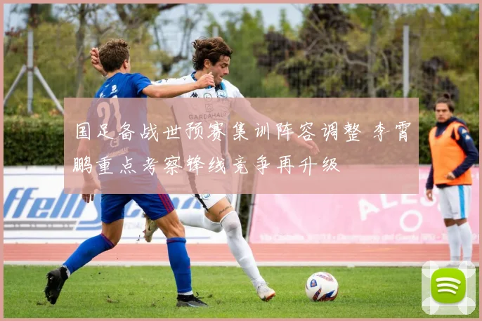 国足备战世预赛集训阵容调整 李霄鹏重点考察锋线竞争再升级