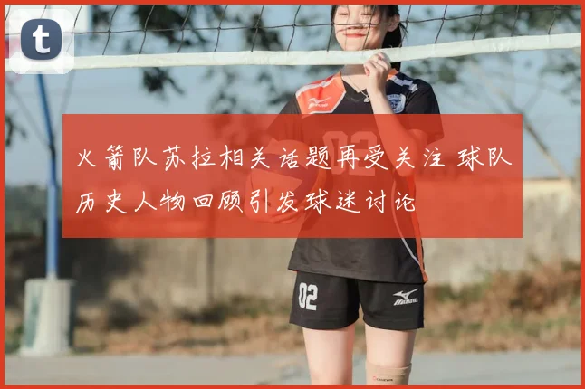 火箭队苏拉相关话题再受关注 球队历史人物回顾引发球迷讨论