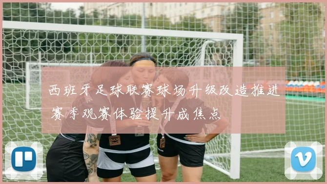 西班牙足球联赛球场升级改造推进 赛季观赛体验提升成焦点