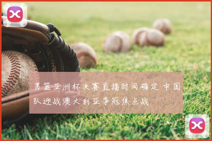 男篮亚洲杯决赛直播时间确定 中国队迎战澳大利亚争冠焦点战