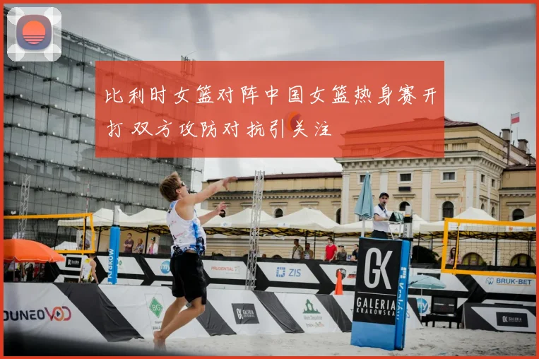 比利时女篮对阵中国女篮热身赛开打 双方攻防对抗引关注